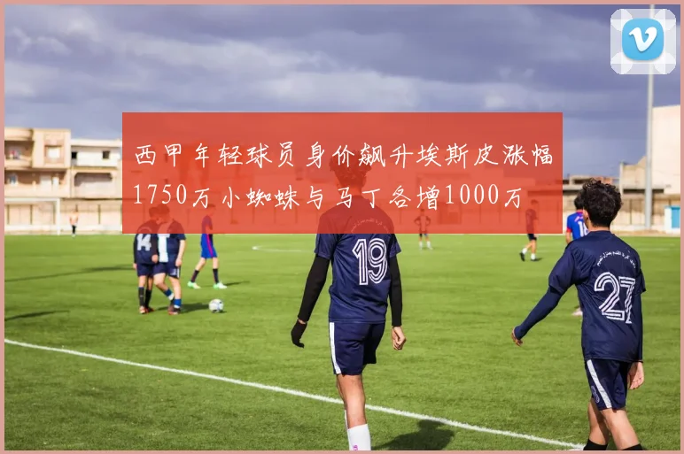 西甲年轻球员身价飙升埃斯皮涨幅1750万小蜘蛛与马丁各增1000万