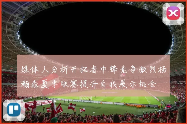 媒体人分析开拓者中锋竞争激烈杨瀚森夏季联赛提升自我展示机会