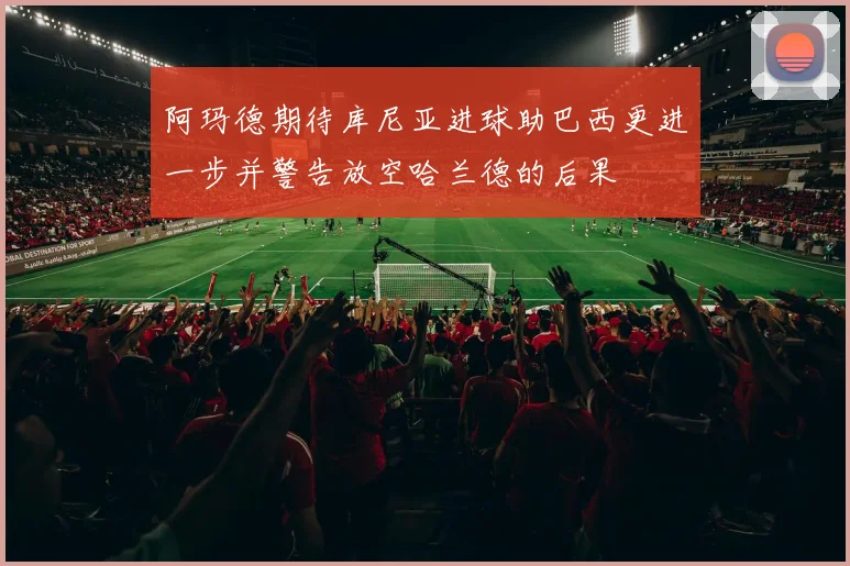 阿玛德期待库尼亚进球助巴西更进一步并警告放空哈兰德的后果