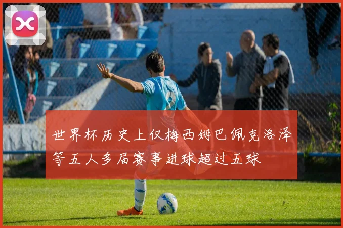 世界杯历史上仅梅西姆巴佩克洛泽等五人多届赛事进球超过五球