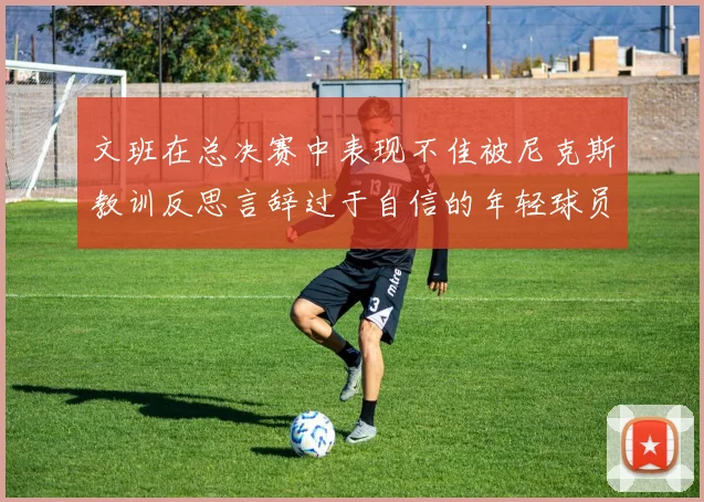 文班在总决赛中表现不佳被尼克斯教训反思言辞过于自信的年轻球员成长之路