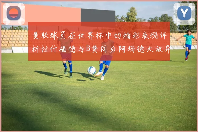 曼联球员在世界杯中的精彩表现评析拉什福德与B费同分阿玛德大放异彩