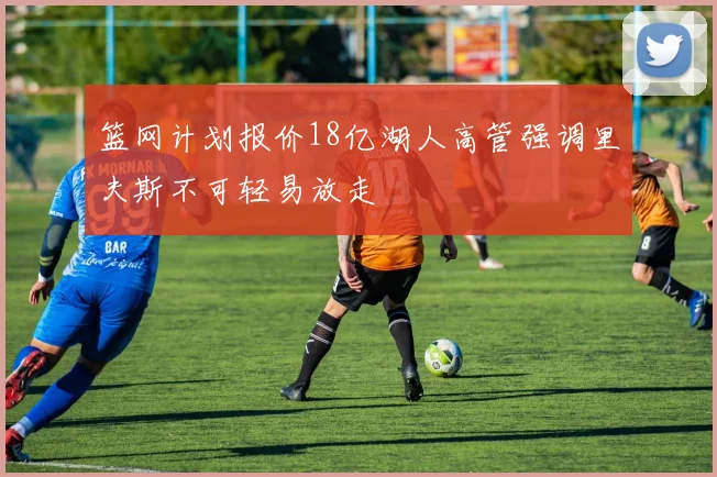 篮网计划报价18亿湖人高管强调里夫斯不可轻易放走