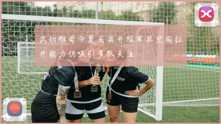 武切维奇今夏或离开绿军其空间拉开能力仍吸引多队关注