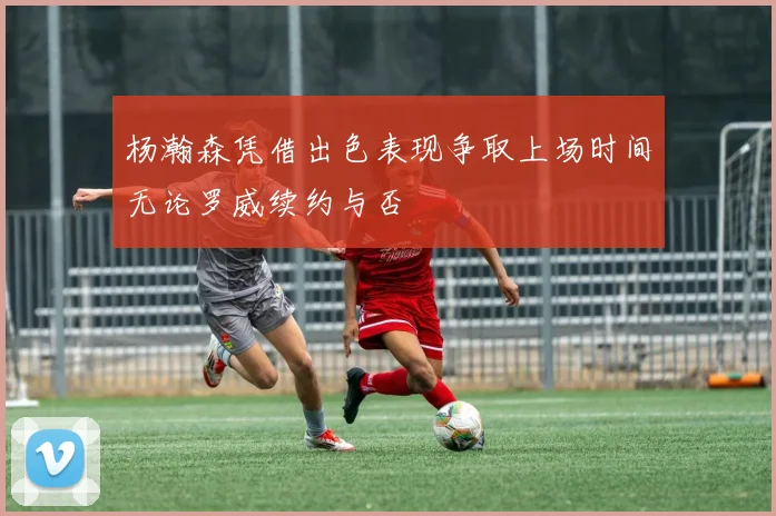 杨瀚森凭借出色表现争取上场时间无论罗威续约与否
