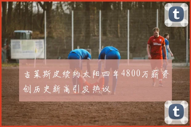 吉莱斯皮续约太阳四年4800万薪资创历史新高引发热议