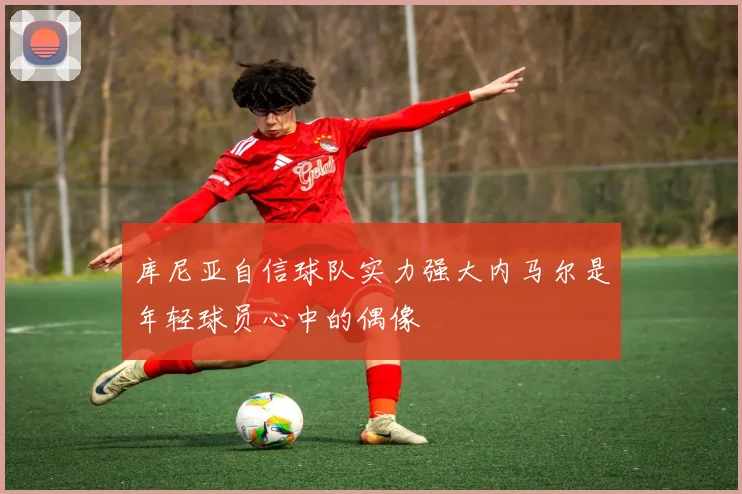 库尼亚自信球队实力强大内马尔是年轻球员心中的偶像