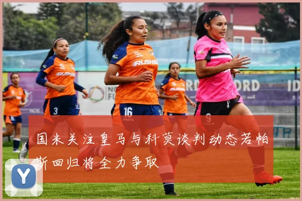 国米关注皇马与科莫谈判动态若帕斯回归将全力争取